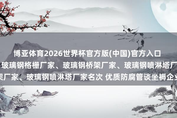 博亚体育2026世界杯官方版(中国)官方入口 2026玻璃钢储罐厂家、玻璃钢格栅厂家、玻璃钢桥架厂家、玻璃钢喷淋塔厂家名次 优质防腐管谈坐褥企业甄