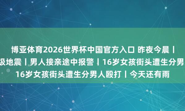 博亚体育2026世界杯中国官方入口 昨夜今晨丨盒马谈歉丨智利6.9级地震丨男人接亲途中报警丨16岁女孩街头遭生分男人殴打丨今天还有雨
