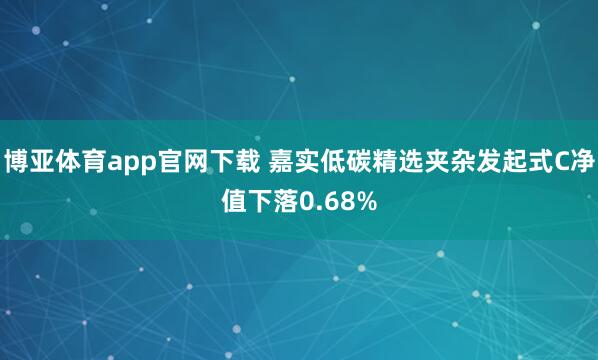 博亚体育app官网下载 嘉实低碳精选夹杂发起式C净值下落0.68%