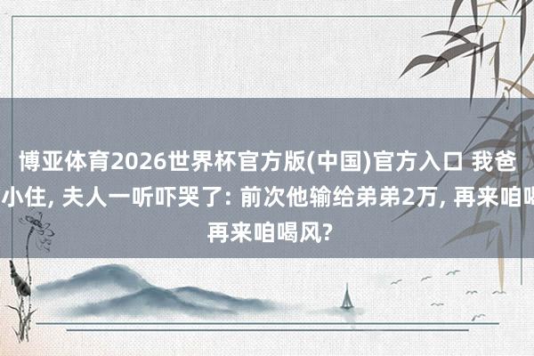 博亚体育2026世界杯官方版(中国)官方入口 我爸说来小住， 夫人一听吓哭了: 前次他输给弟弟2万， 再来咱喝风?