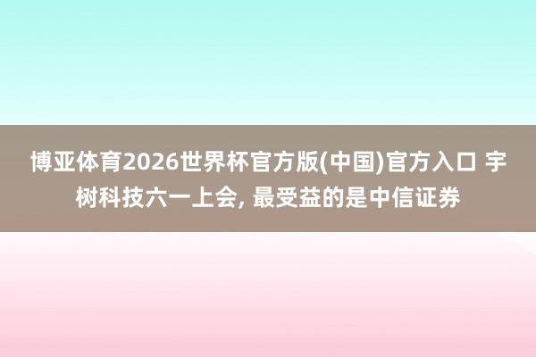 博亚体育2026世界杯官方版(中国)官方入口 宇树科技六一上会， 最受益的是中信证券