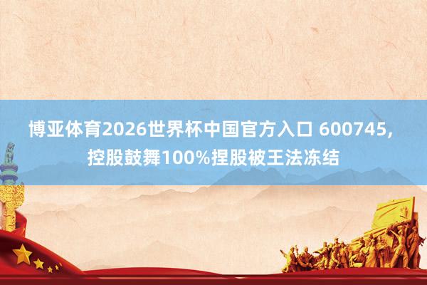 博亚体育2026世界杯中国官方入口 600745， 控股鼓舞100%捏股被王法冻结