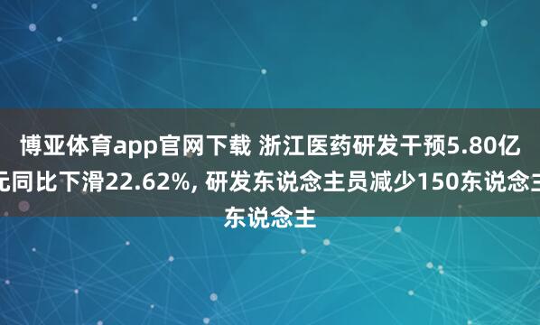 博亚体育app官网下载 浙江医药研发干预5.80亿元同比下滑22.62%， 研发东说念主员减少150东说念主