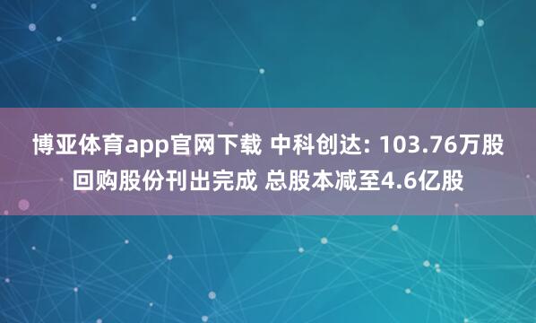 博亚体育app官网下载 中科创达: 103.76万股回购股份刊出完成 总股本减至4.6亿股