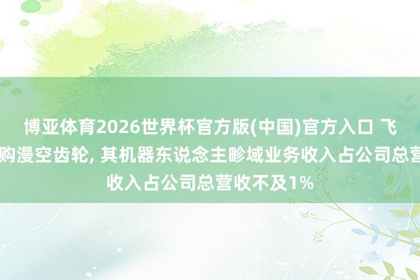 博亚体育2026世界杯官方版(中国)官方入口 飞亚达: 拟收购漫空齿轮， 其机器东说念主畛域业务收入占公司总营收不及1%