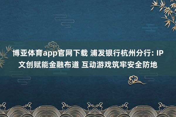 博亚体育app官网下载 浦发银行杭州分行: IP文创赋能金融布道 互动游戏筑牢安全防地