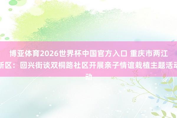 博亚体育2026世界杯中国官方入口 重庆市两江新区：回兴街谈双桐路社区开展亲子情谊栽植主题活动