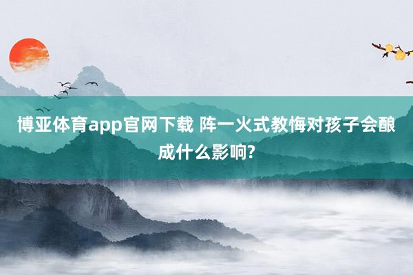 博亚体育app官网下载 阵一火式教悔对孩子会酿成什么影响?