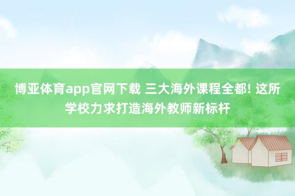 博亚体育app官网下载 三大海外课程全都! 这所学校力求打造海外教师新标杆