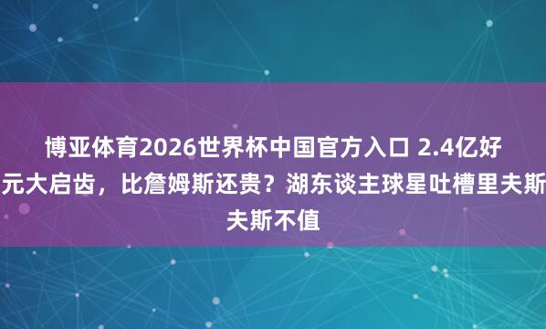 博亚体育2026世界杯中国官方入口 2.4亿好意思元大启齿，比詹姆斯还贵？湖东谈主球星吐槽里夫斯不值