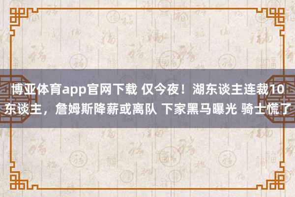 博亚体育app官网下载 仅今夜！湖东谈主连裁10东谈主，詹姆斯降薪或离队 下家黑马曝光 骑士慌了