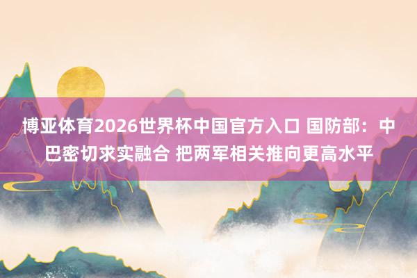 博亚体育2026世界杯中国官方入口 国防部：中巴密切求实融合 把两军相关推向更高水平