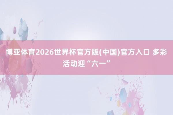 博亚体育2026世界杯官方版(中国)官方入口 多彩活动迎“六一”