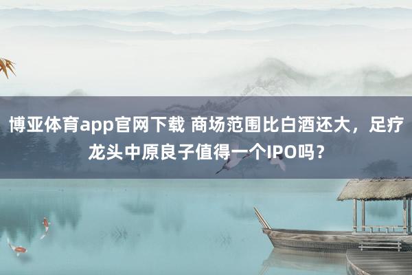 博亚体育app官网下载 商场范围比白酒还大，足疗龙头中原良子值得一个IPO吗？