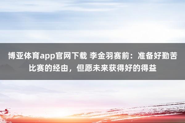 博亚体育app官网下载 李金羽赛前：准备好勤苦比赛的经由，但愿未来获得好的得益