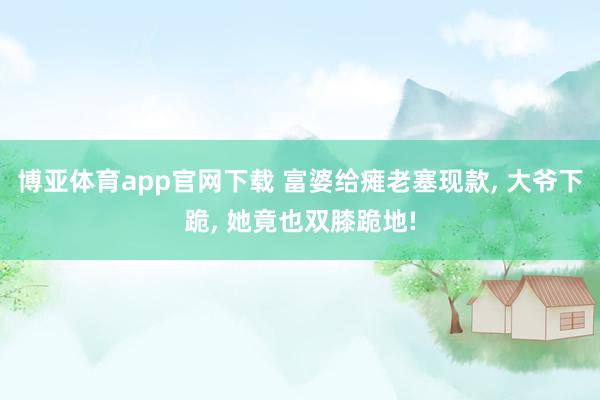 博亚体育app官网下载 富婆给瘫老塞现款， 大爷下跪， 她竟也双膝跪地!