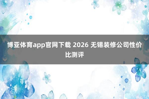 博亚体育app官网下载 2026 无锡装修公司性价比测评