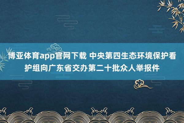 博亚体育app官网下载 中央第四生态环境保护看护组向广东省交办第二十批众人举报件