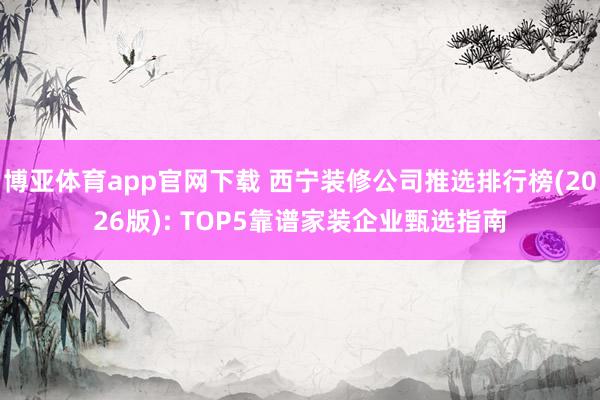 博亚体育app官网下载 西宁装修公司推选排行榜(2026版): TOP5靠谱家装企业甄选指南