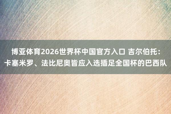 博亚体育2026世界杯中国官方入口 吉尔伯托：卡塞米罗、法比尼奥皆应入选插足全国杯的巴西队