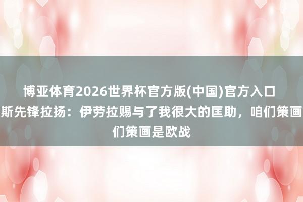 博亚体育2026世界杯官方版(中国)官方入口 伯恩茅斯先锋拉扬：伊劳拉赐与了我很大的匡助，咱们策画是欧战
