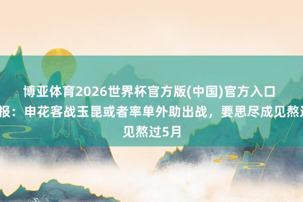 博亚体育2026世界杯官方版(中国)官方入口 足球报：申花客战玉昆或者率单外助出战，要思尽成见熬过5月