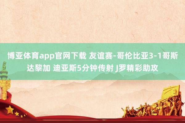 博亚体育app官网下载 友谊赛-哥伦比亚3-1哥斯达黎加 迪亚斯5分钟传射 J罗精彩助攻