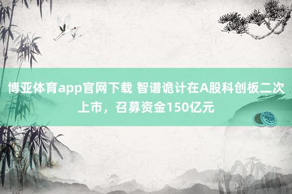 博亚体育app官网下载 智谱诡计在A股科创板二次上市，召募资金150亿元