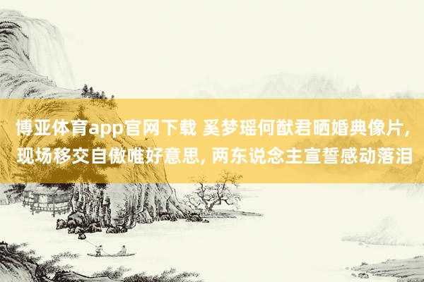 博亚体育app官网下载 奚梦瑶何猷君晒婚典像片， 现场移交自傲唯好意思， 两东说念主宣誓感动落泪