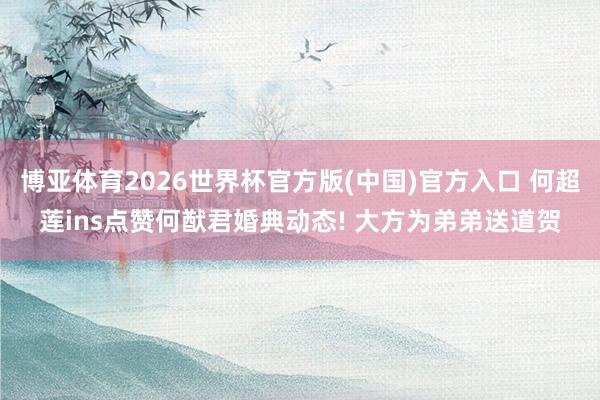 博亚体育2026世界杯官方版(中国)官方入口 何超莲ins点赞何猷君婚典动态! 大方为弟弟送道贺