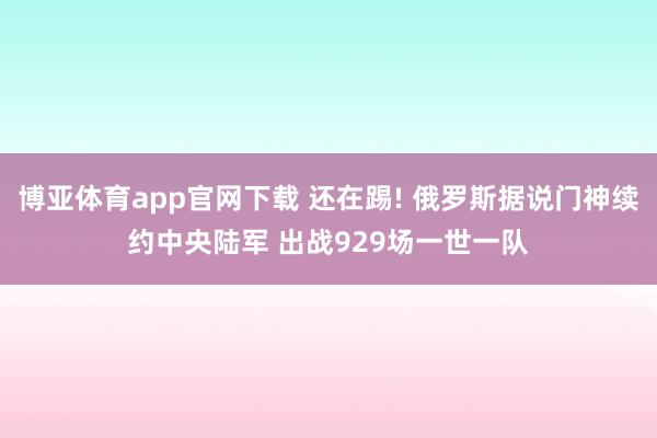博亚体育app官网下载 还在踢! 俄罗斯据说门神续约中央陆军 出战929场一世一队