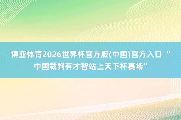 博亚体育2026世界杯官方版(中国)官方入口 “中国裁判有才智站上天下杯赛场”