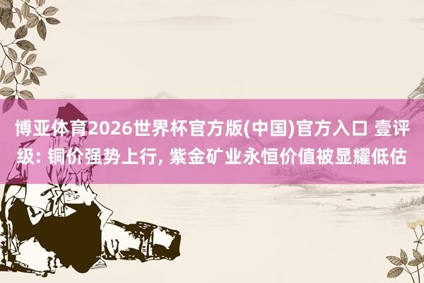 博亚体育2026世界杯官方版(中国)官方入口 壹评级: 铜价强势上行， 紫金矿业永恒价值被显耀低估