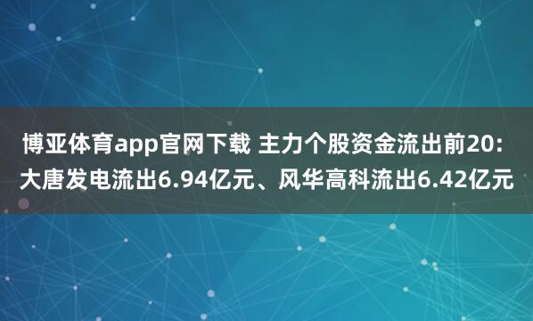 博亚体育app官网下载 主力个股资金流出前20: 大唐发电流出6.94亿元、风华高科流出6.42亿元
