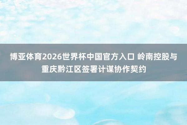 博亚体育2026世界杯中国官方入口 岭南控股与重庆黔江区签署计谋协作契约