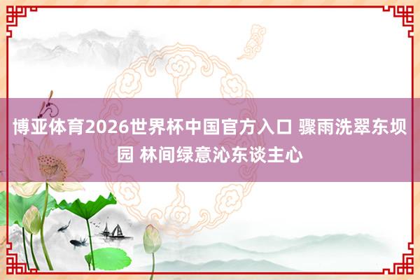 博亚体育2026世界杯中国官方入口 骤雨洗翠东坝园 林间绿意