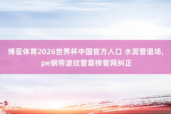 博亚体育2026世界杯中国官方入口 水泥管退场， pe钢带波纹管霸榜管网纠正