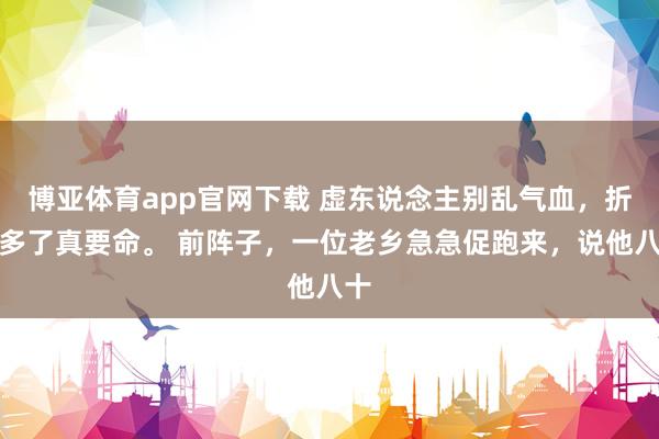 博亚体育app官网下载 虚东说念主别乱气血，折腾多了真要命。 前阵子，一位老乡急急促跑来，说他八十