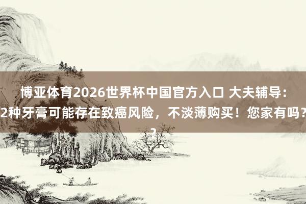 博亚体育2026世界杯中国官方入口 大夫辅导：2种牙膏可能存在致癌风险，不淡薄购买！您家有吗？