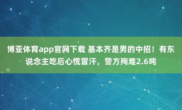 博亚体育app官网下载 基本齐是男的中招！有东说念主吃后心慌冒汗，警方殉难2.6吨