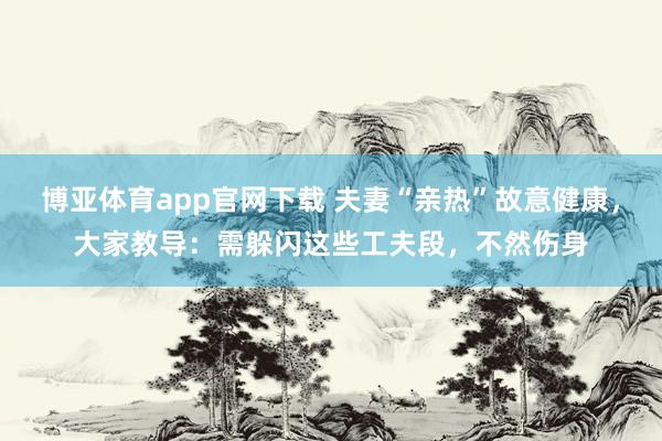 博亚体育app官网下载 夫妻“亲热”故意健康，大家教导：需躲闪这些工夫段，不然伤身