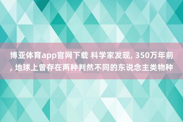 博亚体育app官网下载 科学家发现， 350万年前， 地球上曾存在两种判然不同的东说念主类物种