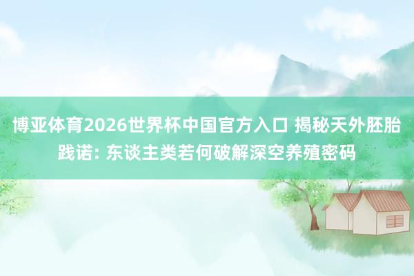 博亚体育2026世界杯中国官方入口 揭秘天外胚胎践诺: 东谈主类若何破解深空养殖密码
