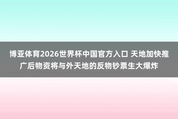 博亚体育2026世界杯中国官方入口 天地加快推广后物资将与外天地的反物钞票生大爆炸