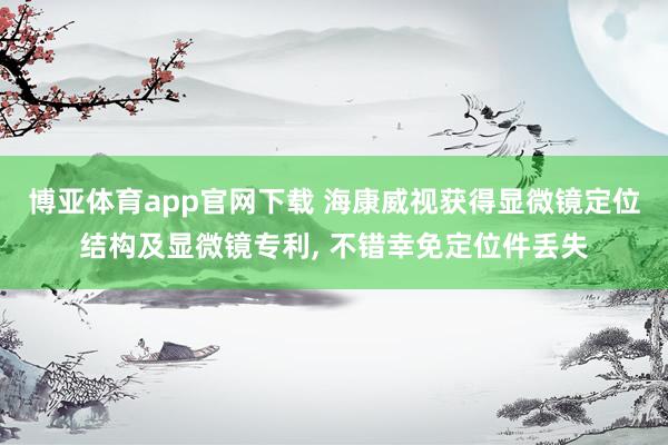 博亚体育app官网下载 海康威视获得显微镜定位结构及显微镜专利， 不错幸免定位件丢失