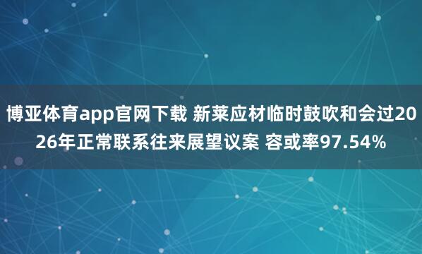 博亚体育app官网下载 新莱应材临时鼓吹和会过2026年正常联系往来展望议案 容或率97.54%