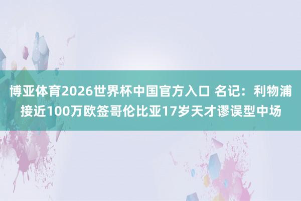博亚体育2026世界杯中国官方入口 名记：利物浦接近100万欧签哥伦比亚17岁天才谬误型中场