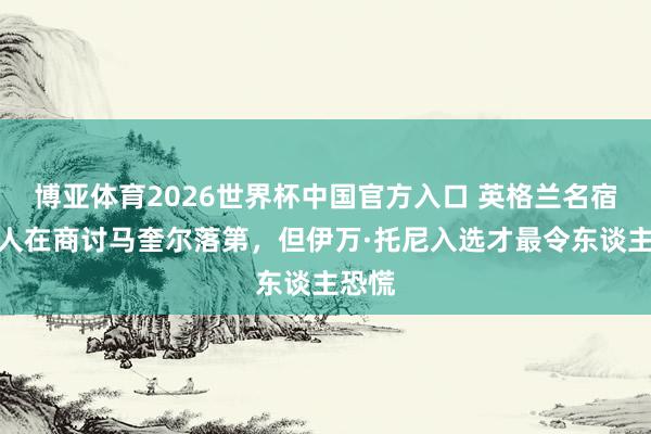 博亚体育2026世界杯中国官方入口 英格兰名宿：王人在商讨马奎尔落第，但伊万·托尼入选才最令东谈主恐慌