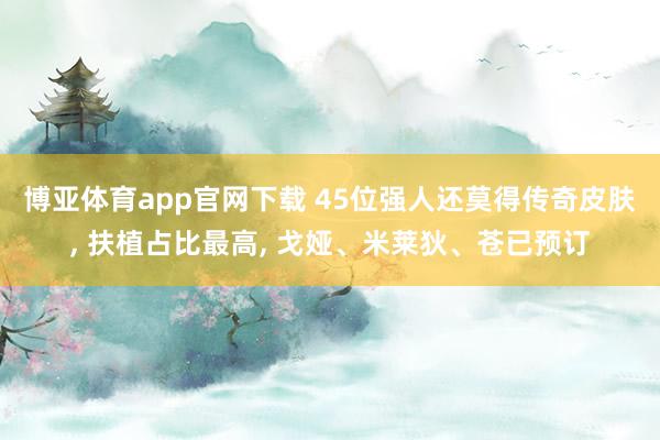 博亚体育app官网下载 45位强人还莫得传奇皮肤, 扶植占比最高, 戈娅、米莱狄、苍已预订