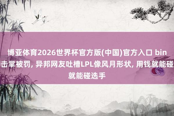博亚体育2026世界杯官方版(中国)官方入口 bin拒却击掌被罚， 异邦网友吐槽LPL像风月形状， 用钱就能碰选手